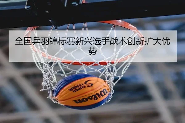 全国乒羽锦标赛新兴选手战术创新扩大优势 | Leyu Sports